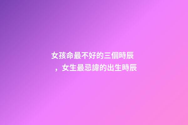 女孩命最不好的三個時辰，女生最忌諱的出生時辰